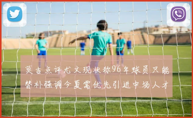 莫吉点评尤文现状称96年球员只能替补强调今夏需优先引进中场人才