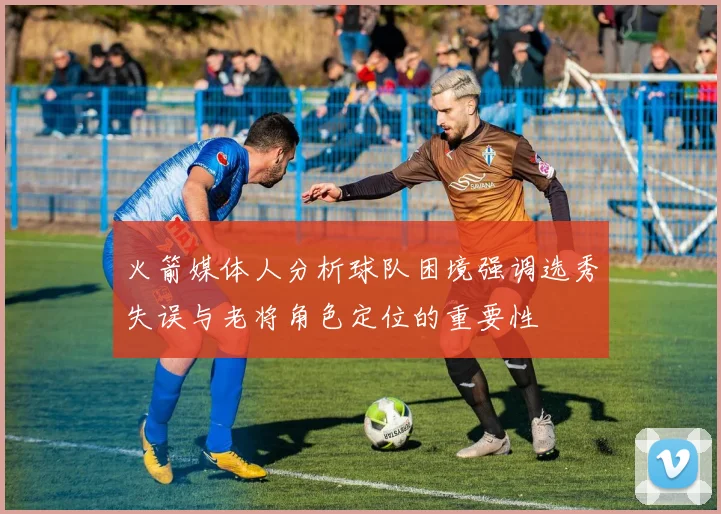 火箭媒体人分析球队困境强调选秀失误与老将角色定位的重要性