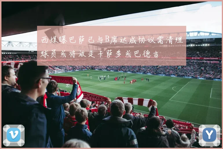 西媒曝巴萨已与B席达成协议需清理球员或将放走卡萨多或巴德吉