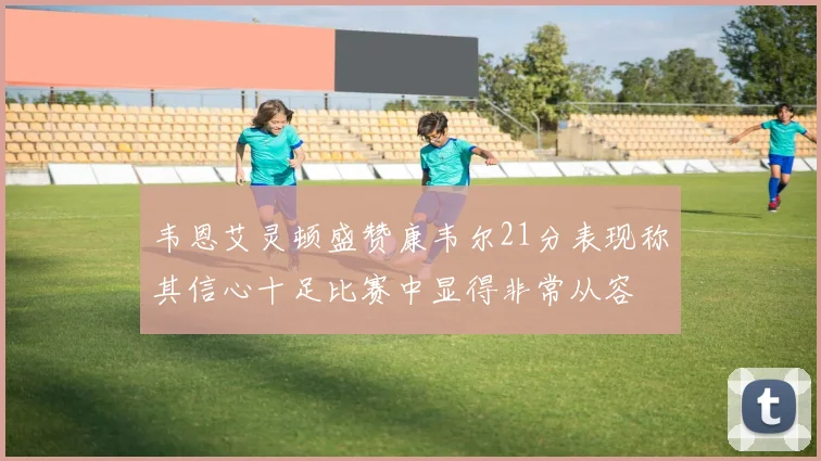 韦恩艾灵顿盛赞康韦尔21分表现称其信心十足比赛中显得非常从容