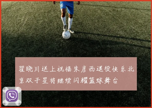 翟晓川送上祝福朱彦西退役快乐北京双子星将继续闪耀篮球舞台
