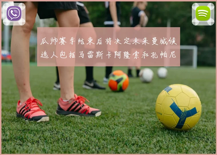 瓜帅赛季结束后将决定未来曼城候选人包括马雷斯卡阿隆索和孔帕尼