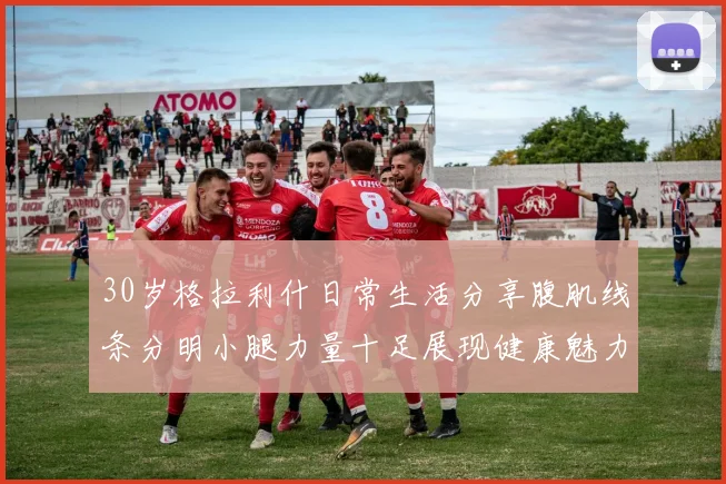 30岁格拉利什日常生活分享腹肌线条分明小腿力量十足展现健康魅力