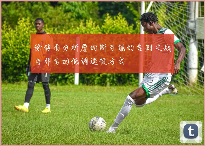 徐静雨分析詹姆斯可能的告别之战与邓肯的低调退役方式