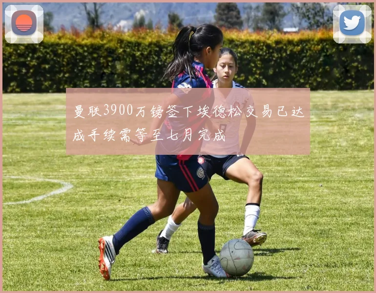 曼联3900万镑签下埃德松交易已达成手续需等至七月完成