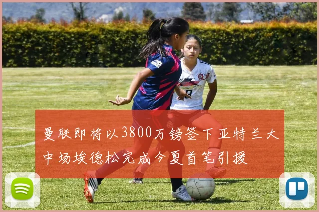 曼联即将以3800万镑签下亚特兰大中场埃德松完成今夏首笔引援