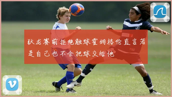 狄龙赛前拒绝触球霍姆格伦直言若是自己也不会把球交给他