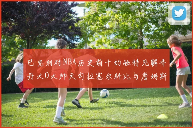 巴克利对NBA历史前十的独特见解乔丹大O大帅天勾拉塞尔科比与詹姆斯排名分析