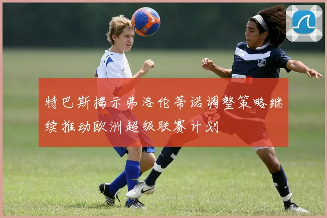 特巴斯揭示弗洛伦蒂诺调整策略继续推动欧洲超级联赛计划