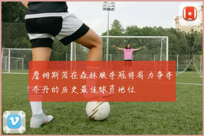 詹姆斯若在森林狼夺冠将有力争夺乔丹的历史最佳球员地位