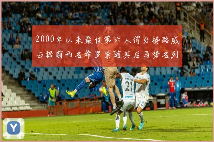 2000年以来最佳第六人得分榜路威占据前两名希罗紧随其后马努名列第五