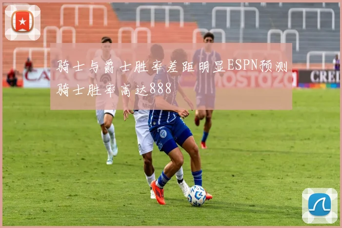骑士与爵士胜率差距明显ESPN预测骑士胜率高达888