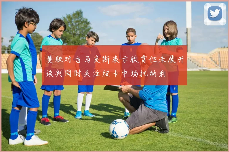 曼联对吉马良斯表示欣赏但未展开谈判同时关注纽卡中场托纳利