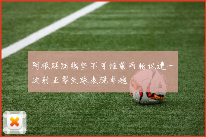 阿根廷防线坚不可摧前两轮仅遭一次射正零失球表现卓越