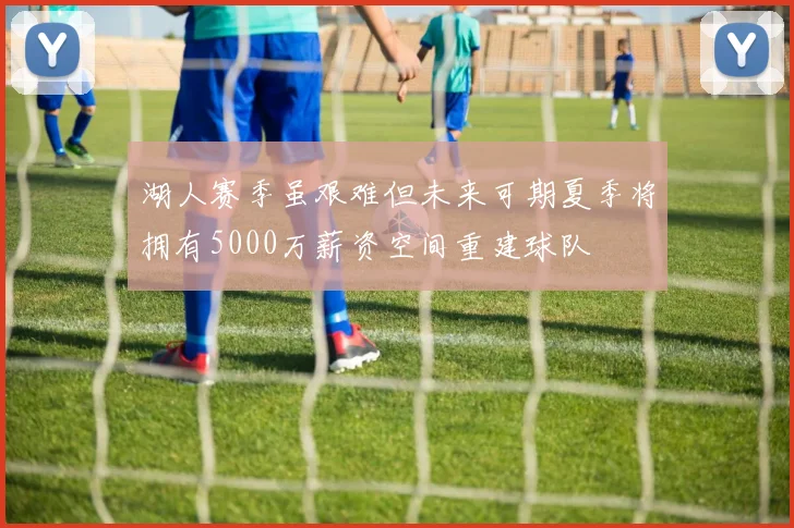湖人赛季虽艰难但未来可期夏季将拥有5000万薪资空间重建球队