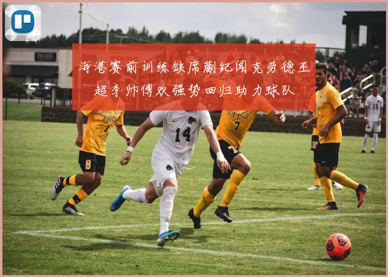 海港赛前训练缺席蒯纪闻克劳德王燊超李帅傅欢强势回归助力球队