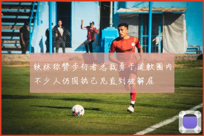 铁林称赞步行者总裁勇于道歉圈内不少人仍固执己见直到被解雇