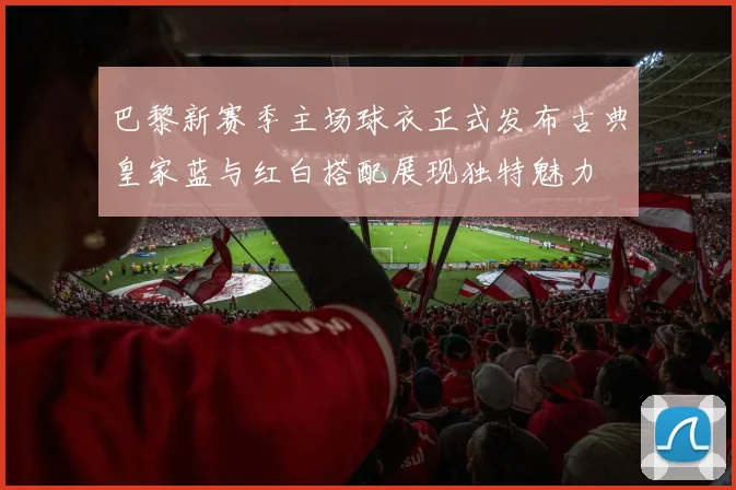 巴黎新赛季主场球衣正式发布古典皇家蓝与红白搭配展现独特魅力