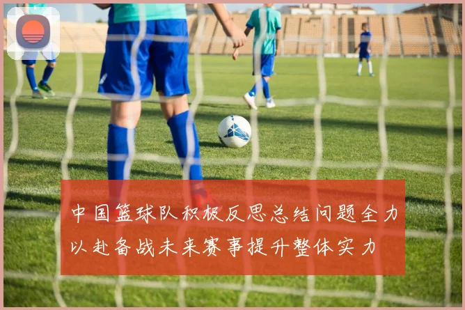 中国篮球队积极反思总结问题全力以赴备战未来赛事提升整体实力