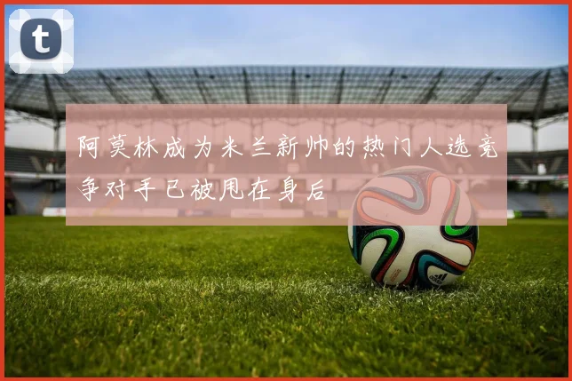 阿莫林成为米兰新帅的热门人选竞争对手已被甩在身后